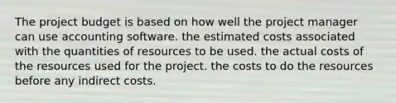 The project budget is based on how well the project manager can use accounting software. the estimated costs associated with the quantities of resources to be used. the actual costs of the resources used for the project. the costs to do the resources before any indirect costs.