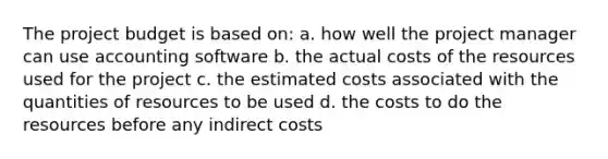 The project budget is based on: a. how well the project manager can use accounting software b. the actual costs of the resources used for the project c. the estimated costs associated with the quantities of resources to be used d. the costs to do the resources before any indirect costs