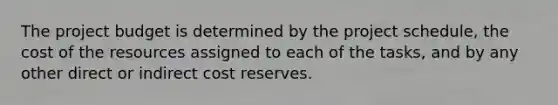 The project budget is determined by the project schedule, the cost of the resources assigned to each of the tasks, and by any other direct or indirect cost reserves.