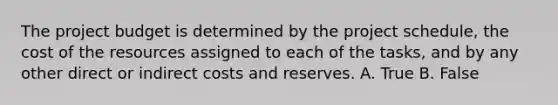 The project budget is determined by the project schedule, the cost of the resources assigned to each of the tasks, and by any other direct or indirect costs and reserves. A. True B. False