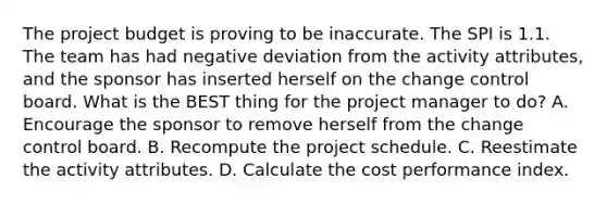 The project budget is proving to be inaccurate. The SPI is 1.1. The team has had negative deviation from the activity attributes, and the sponsor has inserted herself on the change control board. What is the BEST thing for the project manager to do? A. Encourage the sponsor to remove herself from the change control board. B. Recompute the project schedule. C. Reestimate the activity attributes. D. Calculate the cost performance index.