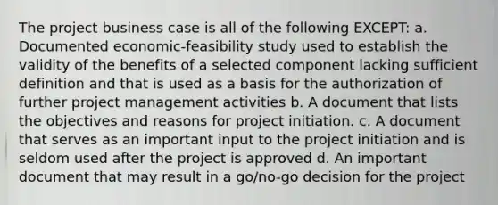 The project business case is all of the following EXCEPT: a. Documented economic-feasibility study used to establish the validity of the benefits of a selected component lacking sufficient definition and that is used as a basis for the authorization of further project management activities b. A document that lists the objectives and reasons for project initiation. c. A document that serves as an important input to the project initiation and is seldom used after the project is approved d. An important document that may result in a go/no-go decision for the project