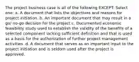 The project business case is all of the following EXCEPT: Select one: a. A document that lists the objectives and reasons for project initiation. b. An important document that may result in a go/ no-go decision for the project c. Documented economic feasibility study used to establish the validity of the benefits of a selected component lacking sufficient definition and that is used as a basis for the authorization of further project management activities. d. A document that serves as an important input to the project initiation and is seldom used after the project is approved.