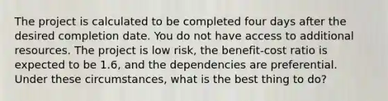 The project is calculated to be completed four days after the desired completion date. You do not have access to additional resources. The project is low risk, the benefit-cost ratio is expected to be 1.6, and the dependencies are preferential. Under these circumstances, what is the best thing to do?