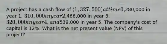 A project has a cash flow of (1,327,500) at time 0,280,000 in year 1, 310,000 in year 2,466,000 in year 3, 320,000 in year 4, and539,000 in year 5. The company's cost of capital is 12%. What is the net present value (NPV) of this project?