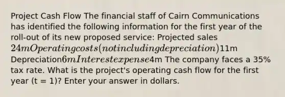 Project Cash Flow The financial staff of Cairn Communications has identified the following information for the first year of the roll-out of its new proposed service: Projected sales24m Operating costs (not including depreciation)11m Depreciation6m Interest expense4m The company faces a 35% tax rate. What is the project's operating cash flow for the first year (t = 1)? Enter your answer in dollars.