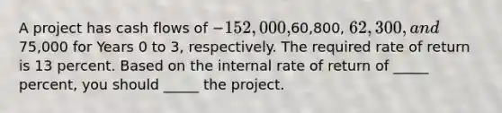 A project has cash flows of −152,000,60,800, 62,300, and75,000 for Years 0 to 3, respectively. The required rate of return is 13 percent. Based on the internal rate of return of _____ percent, you should _____ the project.