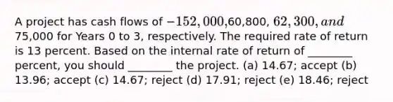 A project has cash flows of −152,000,60,800, 62,300, and75,000 for Years 0 to 3, respectively. The required rate of return is 13 percent. Based on the internal rate of return of ________ percent, you should ________ the project. (a) 14.67; accept (b) 13.96; accept (c) 14.67; reject (d) 17.91; reject (e) 18.46; reject