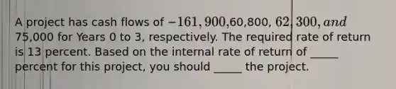 A project has cash flows of −161,900,60,800, 62,300, and75,000 for Years 0 to 3, respectively. The required rate of return is 13 percent. Based on the internal rate of return of _____ percent for this project, you should _____ the project.