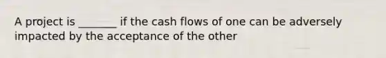 A project is _______ if the cash flows of one can be adversely impacted by the acceptance of the other