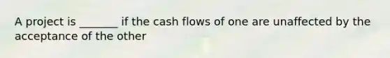 A project is _______ if the cash flows of one are unaffected by the acceptance of the other