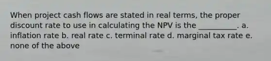 When project cash flows are stated in real terms, the proper discount rate to use in calculating the NPV is the __________. a. inflation rate b. real rate c. terminal rate d. marginal tax rate e. none of the above