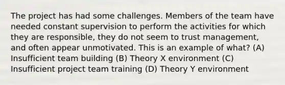 The project has had some challenges. Members of the team have needed constant supervision to perform the activities for which they are responsible, they do not seem to trust management, and often appear unmotivated. This is an example of what? (A) Insufficient team building (B) Theory X environment (C) Insufficient project team training (D) Theory Y environment