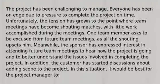 The project has been challenging to manage. Everyone has been on edge due to pressure to complete the project on time. Unfortunately, the tension has grown to the point where team meetings have become shouting matches, with little work accomplished during the meetings. One team member asks to be excused from future team meetings, as all the shouting upsets him. Meanwhile, the sponsor has expressed interest in attending future team meetings to hear how the project is going and to better understand the issues involved in completing the project. In addition, the customer has started discussions about adding scope to the project. In this situation, it would be best for the project manager to: