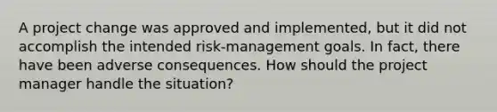 A project change was approved and implemented, but it did not accomplish the intended risk-management goals. In fact, there have been adverse consequences. How should the project manager handle the situation?