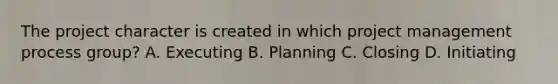 The project character is created in which project management process group? A. Executing B. Planning C. Closing D. Initiating