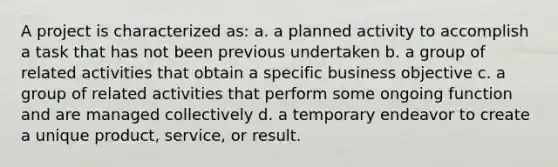 A project is characterized as: a. a planned activity to accomplish a task that has not been previous undertaken b. a group of related activities that obtain a specific business objective c. a group of related activities that perform some ongoing function and are managed collectively d. a temporary endeavor to create a unique product, service, or result.