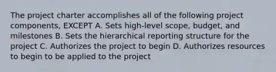 The project charter accomplishes all of the following project components, EXCEPT A. Sets high-level scope, budget, and milestones B. Sets the hierarchical reporting structure for the project C. Authorizes the project to begin D. Authorizes resources to begin to be applied to the project