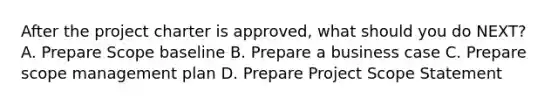 After the project charter is approved, what should you do NEXT? A. Prepare Scope baseline B. Prepare a business case C. Prepare scope management plan D. Prepare Project Scope Statement