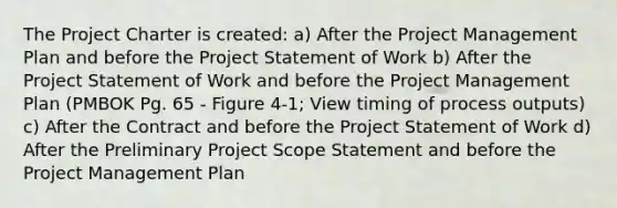 The Project Charter is created: a) After the Project Management Plan and before the Project Statement of Work b) After the Project Statement of Work and before the Project Management Plan (PMBOK Pg. 65 - Figure 4-1; View timing of process outputs) c) After the Contract and before the Project Statement of Work d) After the Preliminary Project Scope Statement and before the Project Management Plan