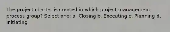 The project charter is created in which project management process group? Select one: a. Closing b. Executing c. Planning d. Initiating