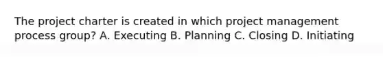 The project charter is created in which project management process group? A. Executing B. Planning C. Closing D. Initiating