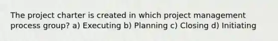 The project charter is created in which project management process group? a) Executing b) Planning c) Closing d) Initiating