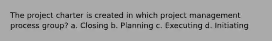 The project charter is created in which project management process group? a. Closing b. Planning c. Executing d. Initiating