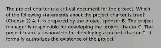 The project charter is a critical document for the project. Which of the following statements about the project charter is true? (Choose 2) A. It is prepared by the project sponsor B. The project manager is responsible for developing the project charter C. The project team is responsible for developing a project charter D. It formally authorizes the existence of the project