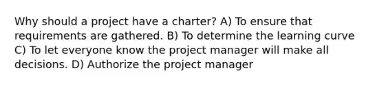 Why should a project have a charter? A) To ensure that requirements are gathered. B) To determine the learning curve C) To let everyone know the project manager will make all decisions. D) Authorize the project manager