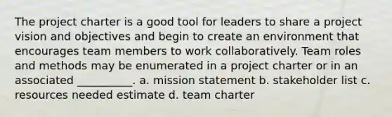 The project charter is a good tool for leaders to share a project vision and objectives and begin to create an environment that encourages team members to work collaboratively. Team roles and methods may be enumerated in a project charter or in an associated __________. a. mission statement b. stakeholder list c. resources needed estimate d. team charter