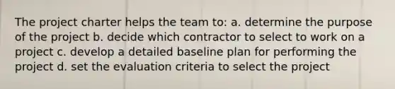 The project charter helps the team to: a. determine the purpose of the project b. decide which contractor to select to work on a project c. develop a detailed baseline plan for performing the project d. set the evaluation criteria to select the project