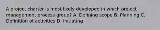 A project charter is most likely developed in which project management process group? A. Defining scope B. Planning C. Definition of activities D. Initiating