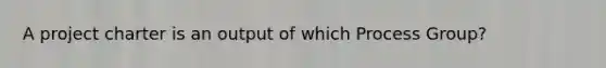 A project charter is an output of which Process Group?