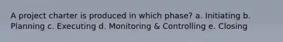 A project charter is produced in which phase? a. Initiating b. Planning c. Executing d. Monitoring & Controlling e. Closing