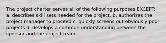 The project charter serves all of the following purposes EXCEPT: a. describes skill sets needed for the project. b. authorizes the project manager to proceed c. quickly screens out obviously poor projects d. develops a common understanding between the sponsor and the project team.