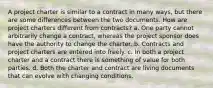 A project charter is similar to a contract in many ways, but there are some differences between the two documents. How are project charters different from contracts? a. One party cannot arbitrarily change a contract, whereas the project sponsor does have the authority to change the charter. b. Contracts and project charters are entered into freely. c. In both a project charter and a contract there is something of value for both parties. d. Both the charter and contract are living documents that can evolve with changing conditions.