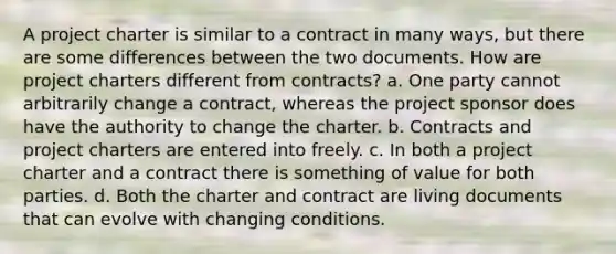 A project charter is similar to a contract in many ways, but there are some differences between the two documents. How are project charters different from contracts? a. One party cannot arbitrarily change a contract, whereas the project sponsor does have the authority to change the charter. b. Contracts and project charters are entered into freely. c. In both a project charter and a contract there is something of value for both parties. d. Both the charter and contract are living documents that can evolve with changing conditions.