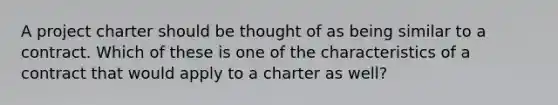 A project charter should be thought of as being similar to a contract. Which of these is one of the characteristics of a contract that would apply to a charter as well?