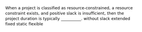 When a project is classified as resource-constrained, a resource constraint exists, and positive slack is insufficient, then the project duration is typically __________. without slack extended fixed static flexible