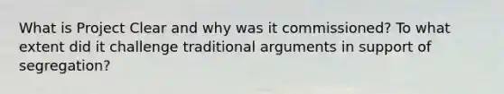 What is Project Clear and why was it commissioned? To what extent did it challenge traditional arguments in support of segregation?