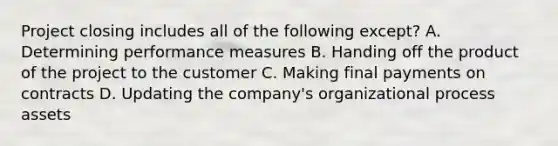 Project closing includes all of the following except? A. Determining performance measures B. Handing off the product of the project to the customer C. Making final payments on contracts D. Updating the company's organizational process assets