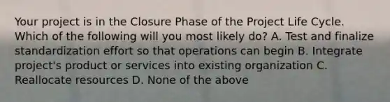 Your project is in the Closure Phase of the Project Life Cycle. Which of the following will you most likely do? A. Test and finalize standardization effort so that operations can begin B. Integrate project's product or services into existing organization C. Reallocate resources D. None of the above