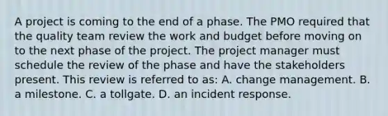 A project is coming to the end of a phase. The PMO required that the quality team review the work and budget before moving on to the next phase of the project. The project manager must schedule the review of the phase and have the stakeholders present. This review is referred to as: A. change management. B. a milestone. C. a tollgate. D. an incident response.