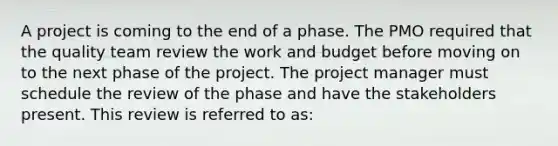 A project is coming to the end of a phase. The PMO required that the quality team review the work and budget before moving on to the next phase of the project. The project manager must schedule the review of the phase and have the stakeholders present. This review is referred to as: