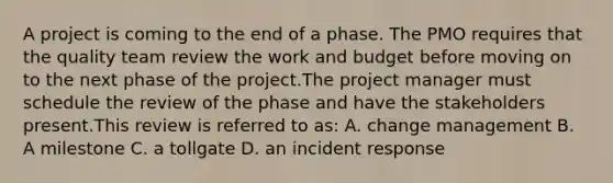 A project is coming to the end of a phase. The PMO requires that the quality team review the work and budget before moving on to the next phase of the project.The project manager must schedule the review of the phase and have the stakeholders present.This review is referred to as: A. change management B. A milestone C. a tollgate D. an incident response