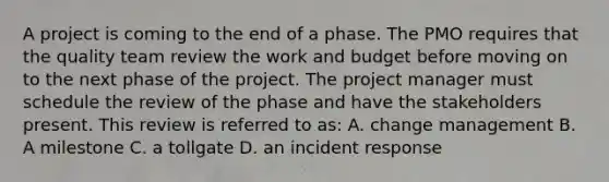 A project is coming to the end of a phase. The PMO requires that the quality team review the work and budget before moving on to the next phase of the project. The project manager must schedule the review of the phase and have the stakeholders present. This review is referred to as: A. change management B. A milestone C. a tollgate D. an incident response