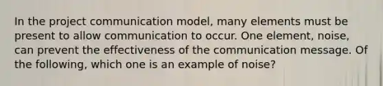 In the project communication model, many elements must be present to allow communication to occur. One element, noise, can prevent the effectiveness of the communication message. Of the following, which one is an example of noise?