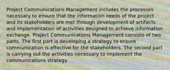 Project Communications Management includes the processes necessary to ensure that the information needs of the project and its stakeholders are met through development of artifacts and implementation of activities designed to achieve information exchange. Project Communications Management consists of two parts. The first part is developing a strategy to ensure communication is effective for the stakeholders. The second part is carrying out the activities necessary to implement the communications strategy.