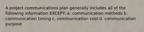 A project communications plan generally includes all of the following information EXCEPT: a. communication methods b. communication timing c. communication cost d. communication purpose